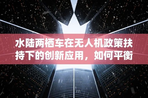 水陆两栖车在无人机政策扶持下的创新应用，如何平衡安全与效率？