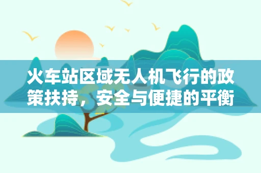 火车站区域无人机飞行的政策扶持，安全与便捷的平衡点在哪里？