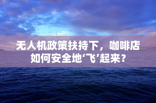无人机政策扶持下，咖啡店如何安全地‘飞’起来？