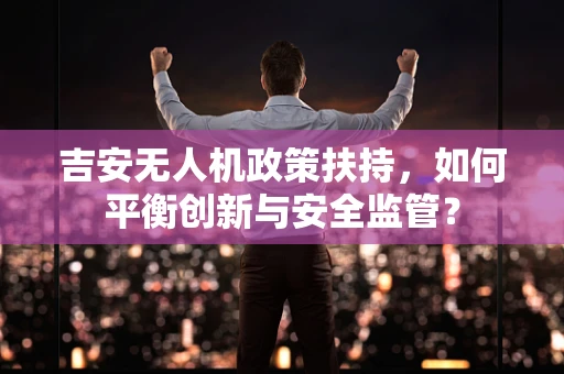 吉安无人机政策扶持，如何平衡创新与安全监管？