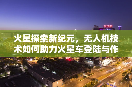 火星探索新纪元，无人机技术如何助力火星车登陆与作业？