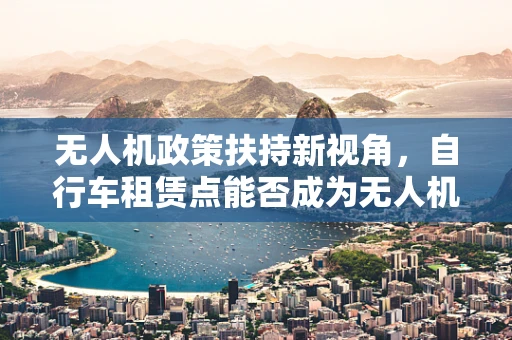 无人机政策扶持新视角，自行车租赁点能否成为无人机起降的空中加油站？