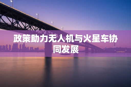 政策助力无人机与火星车协同发展