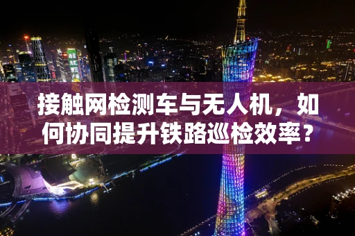 接触网检测车与无人机，如何协同提升铁路巡检效率？