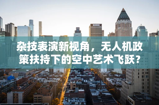 杂技表演新视角，无人机政策扶持下的空中艺术飞跃？