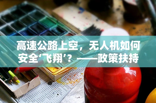 高速公路上空，无人机如何安全‘飞翔’？——政策扶持下的无人机监管新挑战