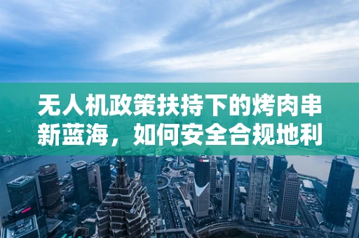 无人机政策扶持下的烤肉串新蓝海，如何安全合规地利用无人机配送？