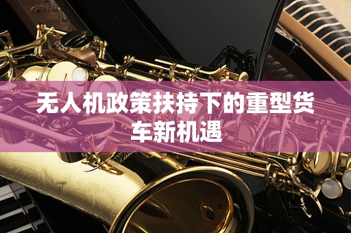 无人机政策扶持下的重型货车新机遇