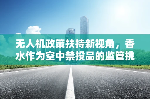 无人机政策扶持新视角，香水作为空中禁投品的监管挑战与机遇