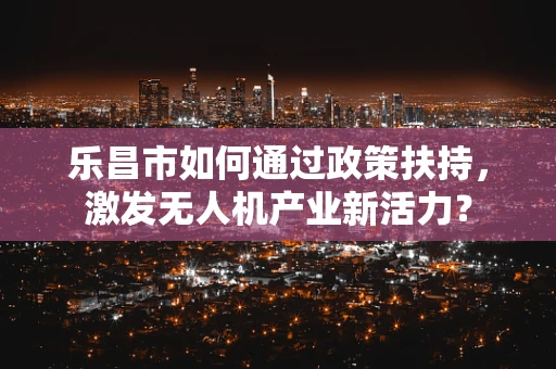 乐昌市如何通过政策扶持，激发无人机产业新活力？