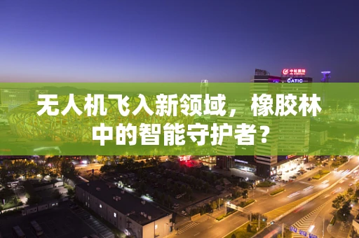 无人机飞入新领域，橡胶林中的智能守护者？