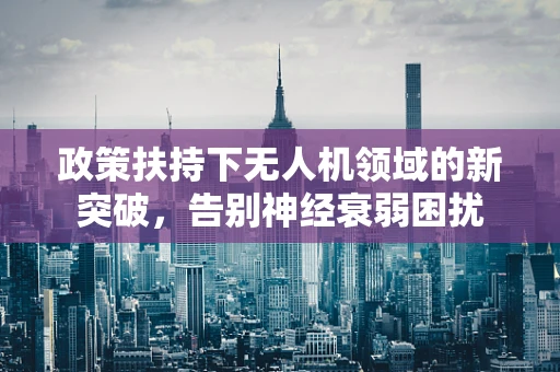 政策扶持下无人机领域的新突破，告别神经衰弱困扰
