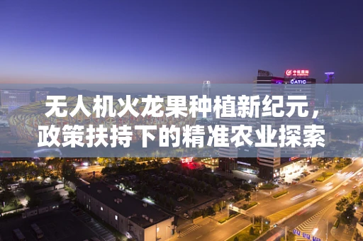 无人机火龙果种植新纪元，政策扶持下的精准农业探索