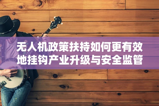 无人机政策扶持如何更有效地挂钩产业升级与安全监管？
