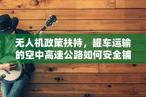 无人机政策扶持，罐车运输的空中高速公路如何安全铺设？