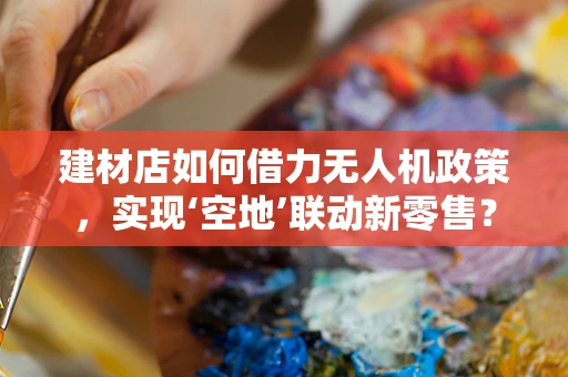 建材店如何借力无人机政策，实现‘空地’联动新零售？