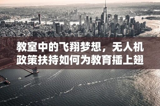 教室中的飞翔梦想，无人机政策扶持如何为教育插上翅膀？