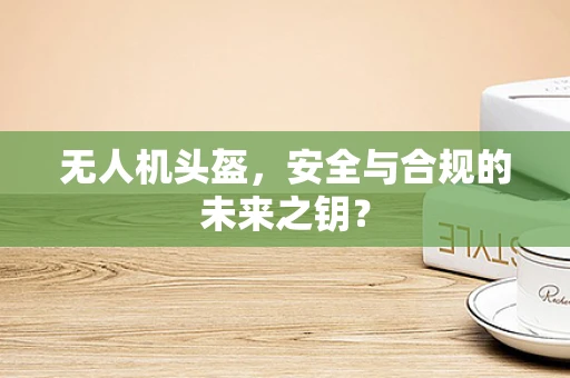 无人机头盔，安全与合规的未来之钥？