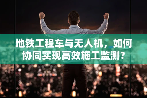 地铁工程车与无人机，如何协同实现高效施工监测？