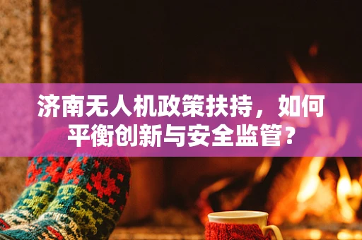 济南无人机政策扶持，如何平衡创新与安全监管？