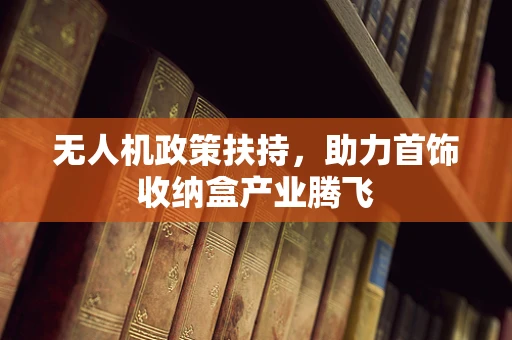 无人机政策扶持，助力首饰收纳盒产业腾飞