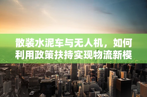 散装水泥车与无人机，如何利用政策扶持实现物流新模式？