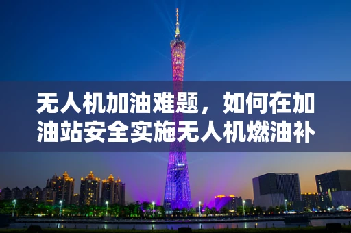 无人机加油难题，如何在加油站安全实施无人机燃油补给？