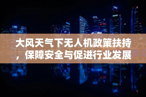 大风天气下无人机政策扶持，保障安全与促进行业发展