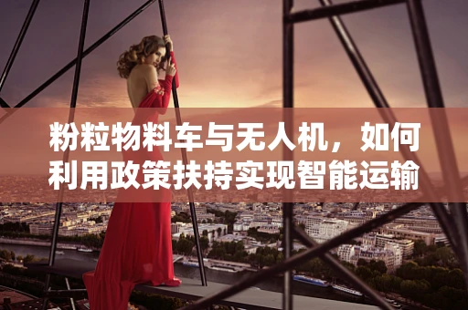 粉粒物料车与无人机，如何利用政策扶持实现智能运输新篇章？