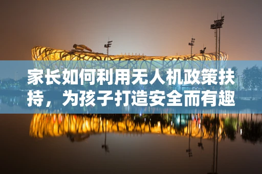 家长如何利用无人机政策扶持，为孩子打造安全而有趣的飞行体验？