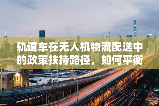 轨道车在无人机物流配送中的政策扶持路径，如何平衡安全与效率？