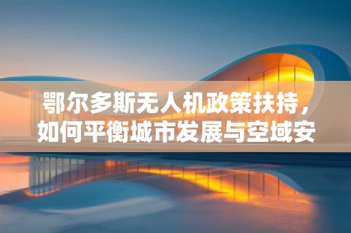 鄂尔多斯无人机政策扶持，如何平衡城市发展与空域安全？