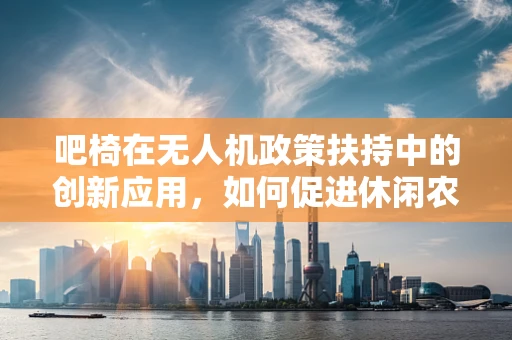 吧椅在无人机政策扶持中的创新应用，如何促进休闲农业的空中视角体验？