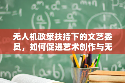 无人机政策扶持下的文艺委员，如何促进艺术创作与无人机技术的融合？