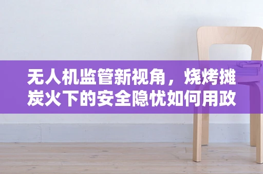 无人机监管新视角，烧烤摊炭火下的安全隐忧如何用政策护航？