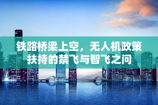 铁路桥梁上空，无人机政策扶持的禁飞与智飞之问
