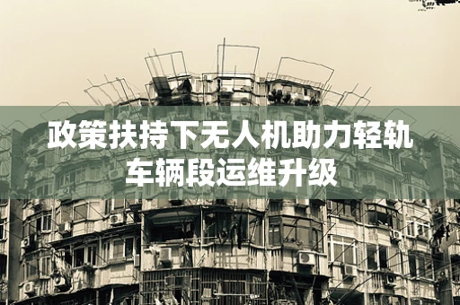 政策扶持下无人机助力轻轨车辆段运维升级