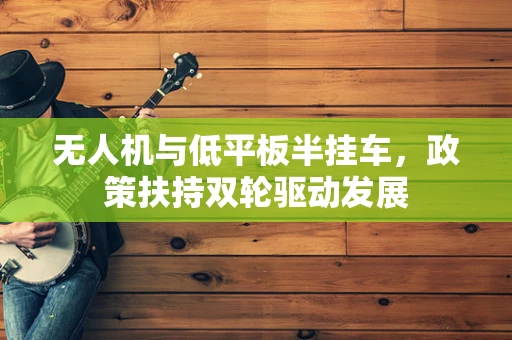 无人机与低平板半挂车，政策扶持双轮驱动发展