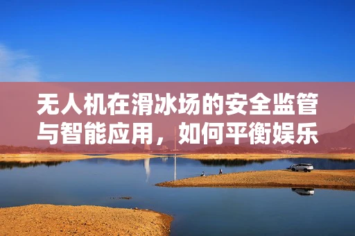 无人机在滑冰场的安全监管与智能应用，如何平衡娱乐与安全？