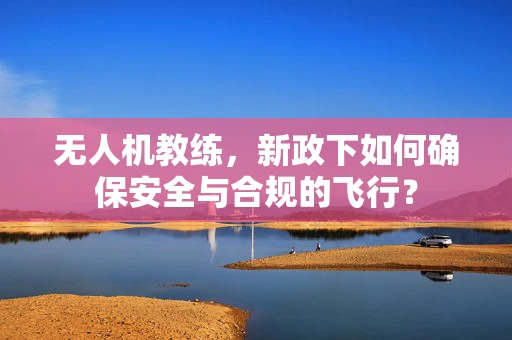 无人机教练，新政下如何确保安全与合规的飞行？