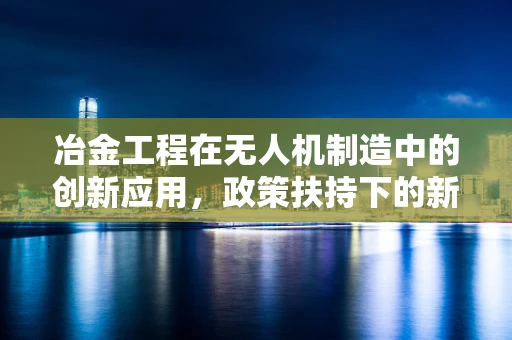 冶金工程在无人机制造中的创新应用，政策扶持下的新机遇？