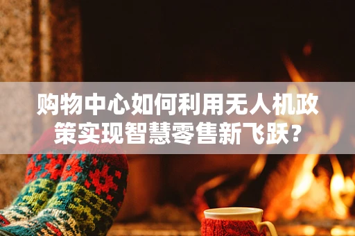 购物中心如何利用无人机政策实现智慧零售新飞跃？