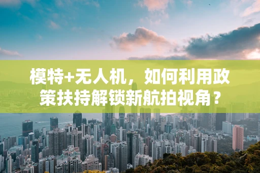 模特+无人机，如何利用政策扶持解锁新航拍视角？