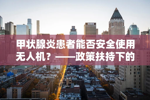 甲状腺炎患者能否安全使用无人机？——政策扶持下的健康考量