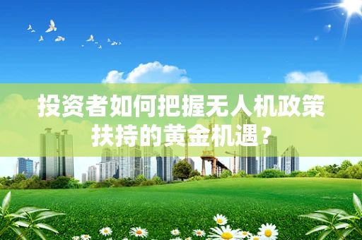 投资者如何把握无人机政策扶持的黄金机遇？