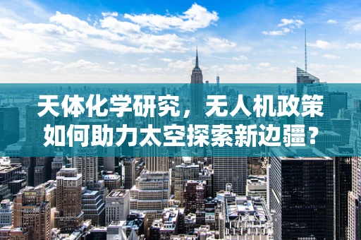 天体化学研究，无人机政策如何助力太空探索新边疆？