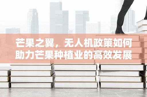 芒果之翼，无人机政策如何助力芒果种植业的高效发展？