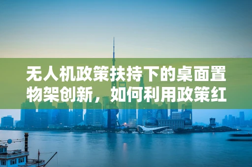 无人机政策扶持下的桌面置物架创新，如何利用政策红利推动小型化发展？