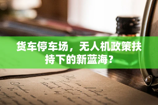 货车停车场，无人机政策扶持下的新蓝海？
