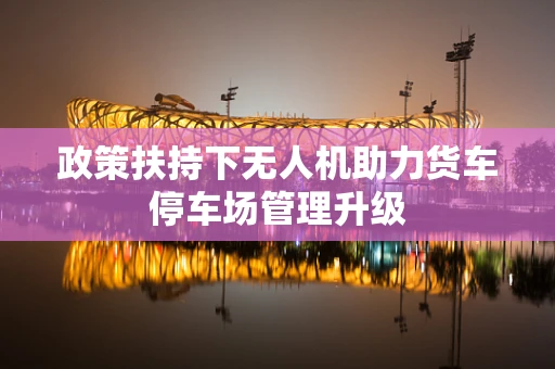 政策扶持下无人机助力货车停车场管理升级